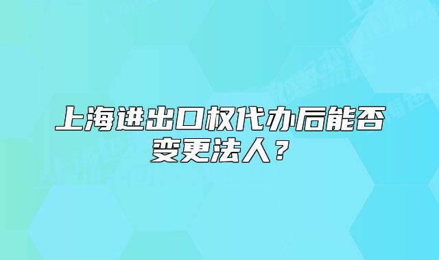 上海进出口权代办后能否变更法人？
