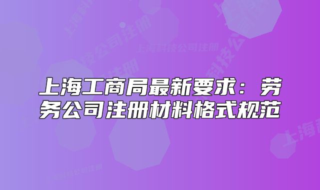 上海工商局最新要求:劳务公司注册材料格式规范