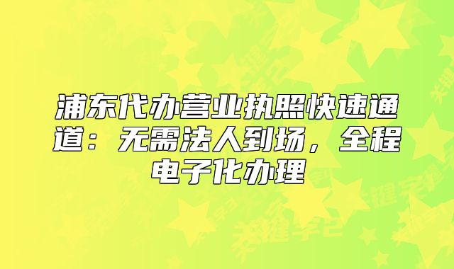 浦东代办营业执照快速通道:无需法人到场,全程电子化办理