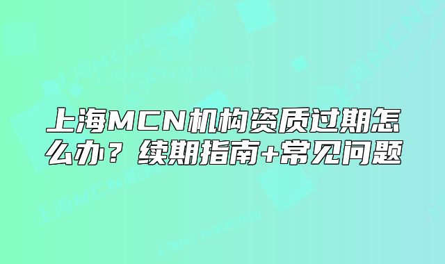上海MCN机构资质过期怎么办?续期指南+常见问题