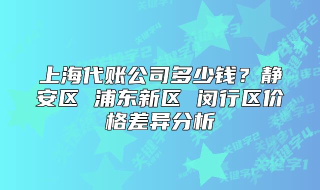 上海代账公司多少钱？静安区 浦东新区 闵行区价格差异分析