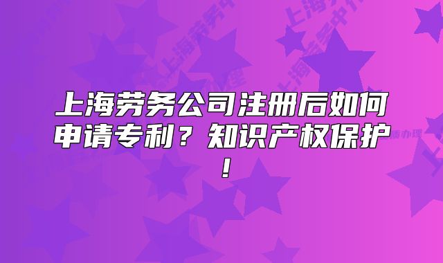 上海劳务公司注册后如何申请专利?知识产权保护!