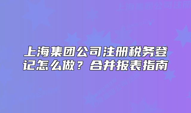 上海集团公司注册税务登记怎么做?合并报表指南