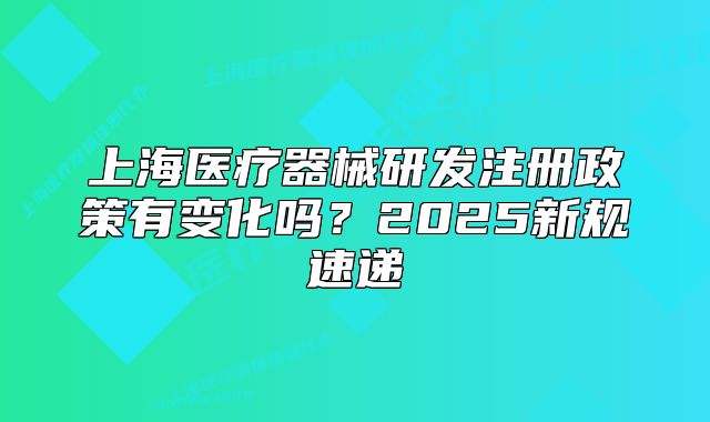 上海医疗器械研发注册政策有变化吗?2025新规速递