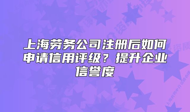 上海劳务公司注册后如何申请信用评级?提升企业信誉度