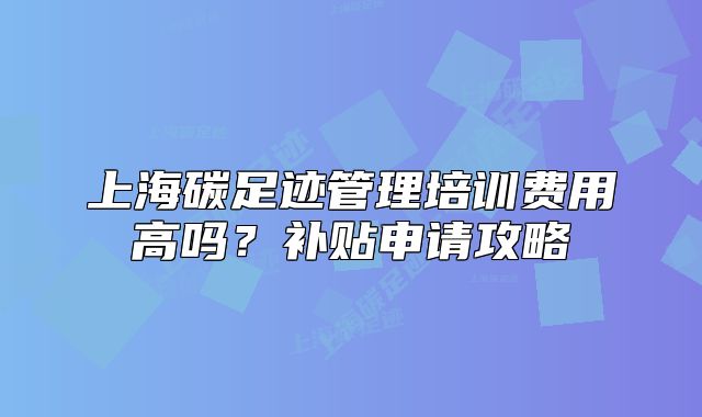 上海碳足迹管理培训费用高吗?补贴申请攻略