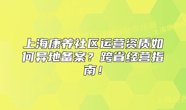 上海康养社区运营资质如何异地备案?跨省经营指南!