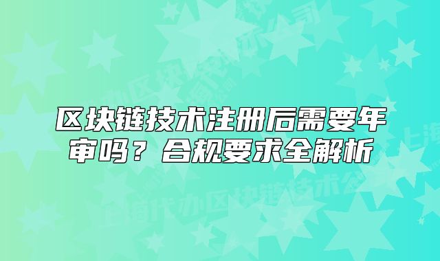 区块链技术注册后需要年审吗?合规要求全解析