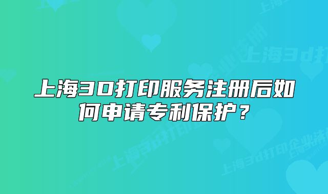 上海3D打印服务注册后如何申请专利保护?