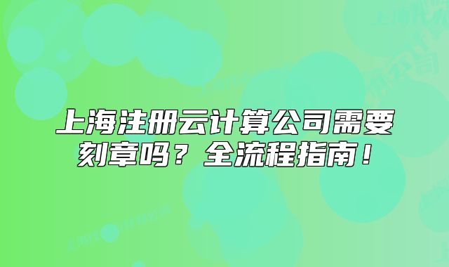 上海注册云计算公司需要刻章吗?全流程指南!