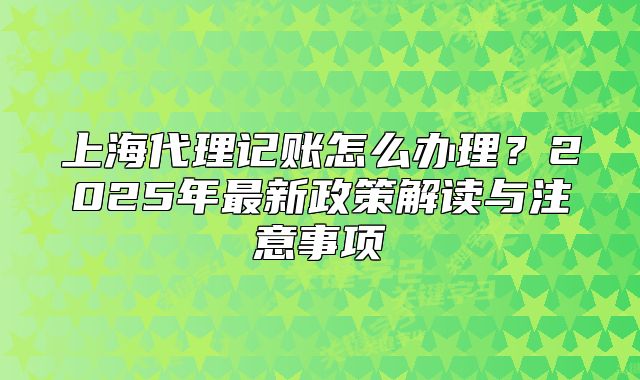上海代理记账怎么办理?2025年最新政策解读与注意事项