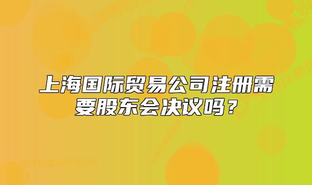 上海国际贸易公司注册需要股东会决议吗?