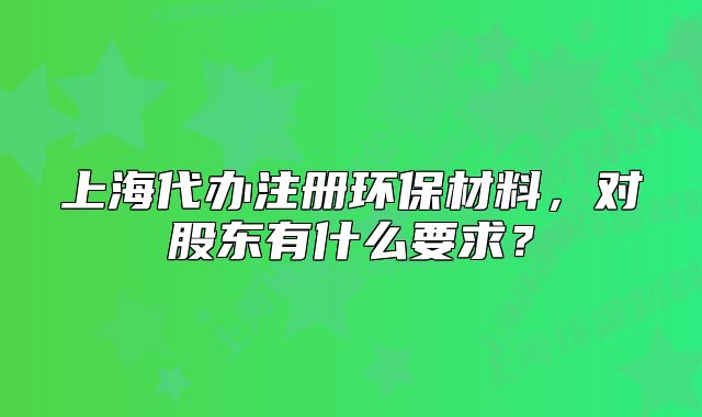 上海代办注册环保材料，对股东有什么要求？