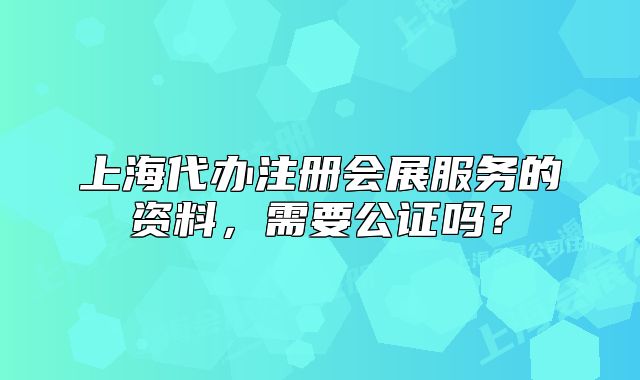 上海代办注册会展服务的资料,需要公证吗?