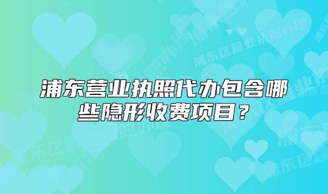 浦东营业执照代办包含哪些隐形收费项目?