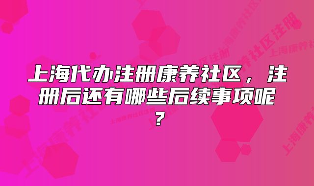 上海代办注册康养社区,注册后还有哪些后续事项呢?