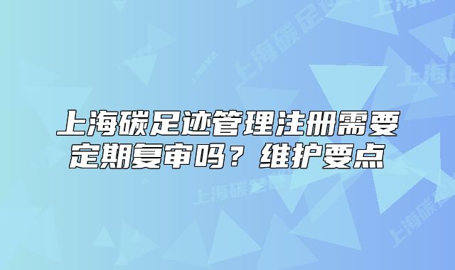 上海碳足迹管理注册需要定期复审吗?维护要点