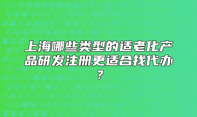 上海哪些类型的适老化产品研发注册更适合找代办？