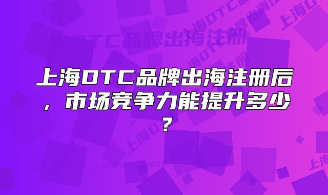 上海DTC品牌出海注册后,市场竞争力能提升多少?