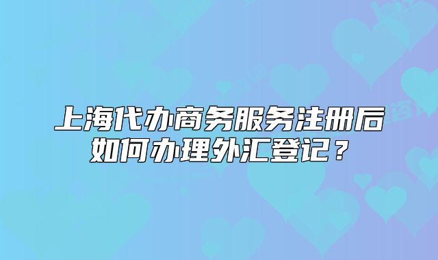 上海代办商务服务注册后如何办理外汇登记?