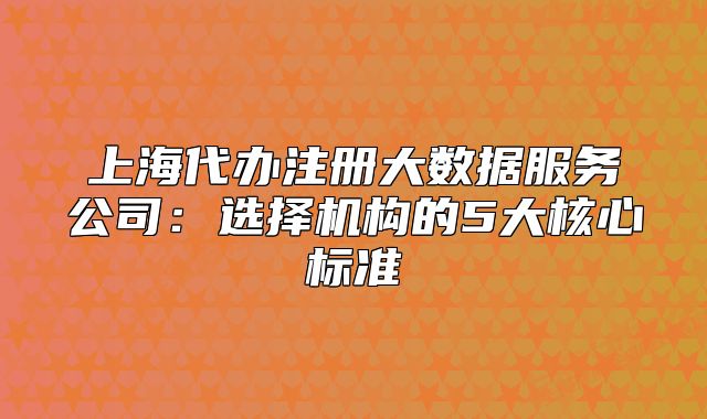 上海代办注册大数据服务公司:选择机构的5大核心标准