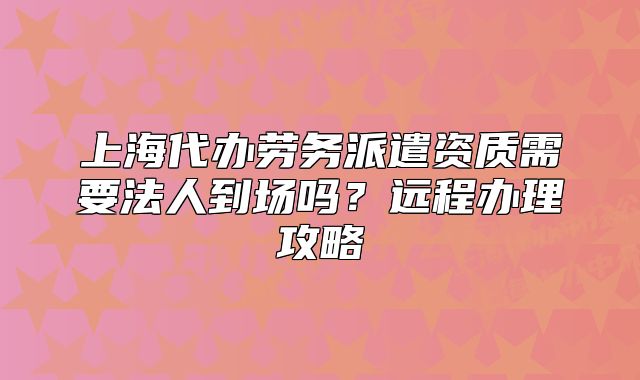上海代办劳务派遣资质需要法人到场吗?远程办理攻略