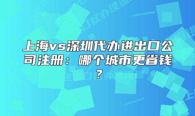 上海vs深圳代办进出口公司注册:哪个城市更省钱?