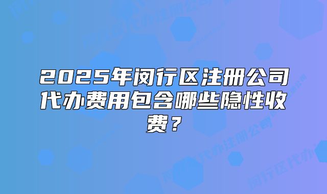2025年闵行区注册公司代办费用包含哪些隐性收费?