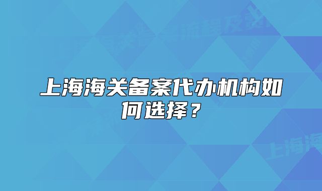 上海海关备案代办机构如何选择？