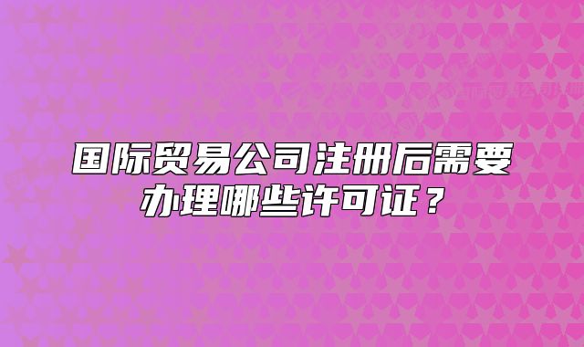 国际贸易公司注册后需要办理哪些许可证?
