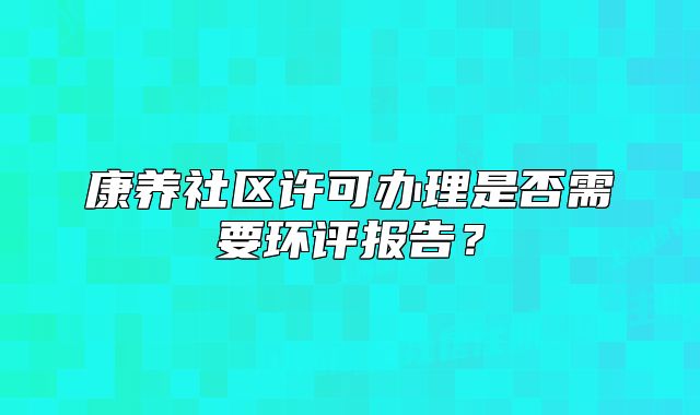 康养社区许可办理是否需要环评报告?