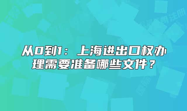 从0到1:上海进出口权办理需要准备哪些文件?