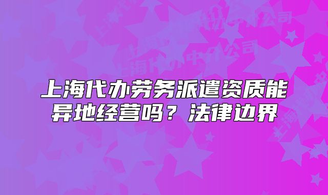 上海代办劳务派遣资质能异地经营吗？法律边界
