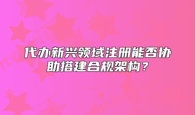 代办新兴领域注册能否协助搭建合规架构？