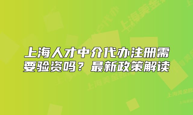 上海人才中介代办注册需要验资吗?最新政策解读