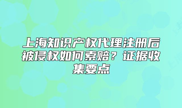 上海知识产权代理注册后被侵权如何索赔?证据收集要点