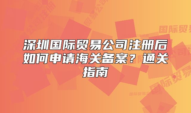 深圳国际贸易公司注册后如何申请海关备案？通关指南
