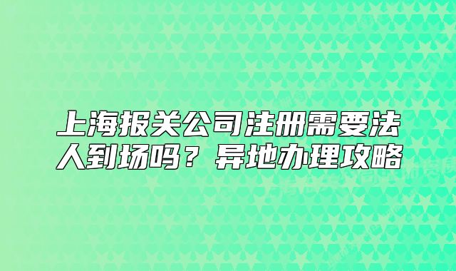 上海报关公司注册需要法人到场吗?异地办理攻略