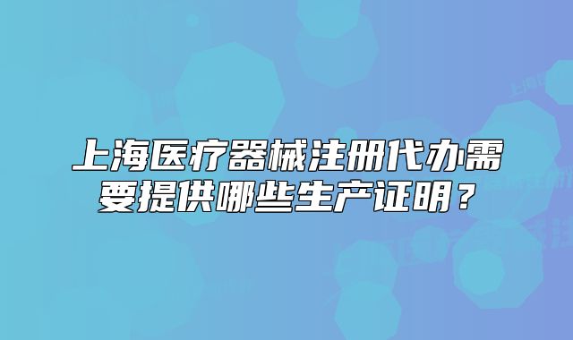 上海医疗器械注册代办需要提供哪些生产证明?