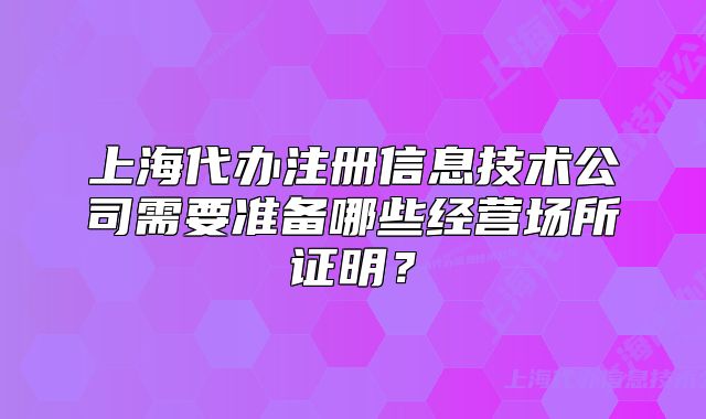 上海代办注册信息技术公司需要准备哪些经营场所证明？
