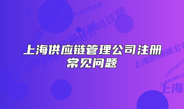 上海供应链管理公司注册常见问题