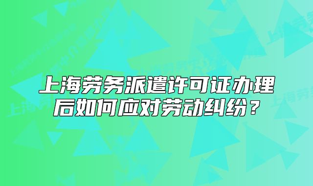 上海劳务派遣许可证办理后如何应对劳动纠纷?