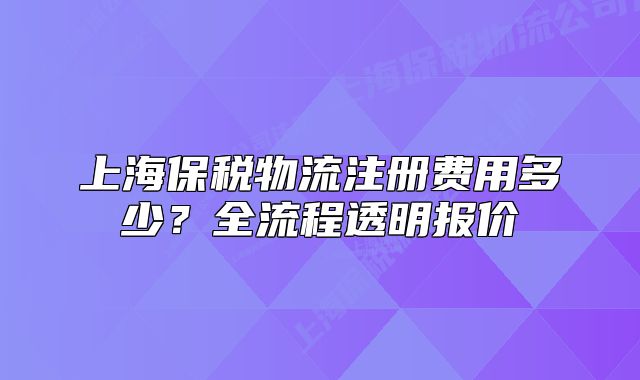 上海保税物流注册费用多少?全流程透明报价