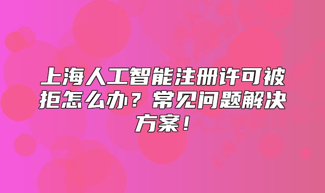 上海人工智能注册许可被拒怎么办?常见问题解决方案!