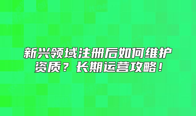 新兴领域注册后如何维护资质?长期运营攻略!