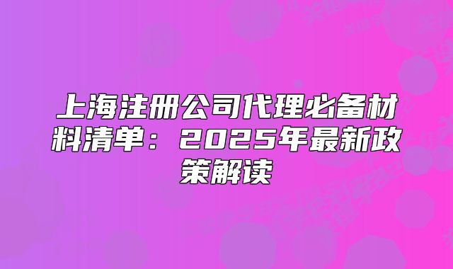 上海注册公司代理必备材料清单：2025年最新政策解读