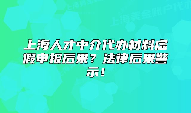 上海人才中介代办材料虚假申报后果?法律后果警示!