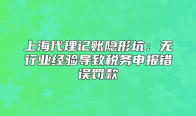 上海代理记账隐形坑：无行业经验导致税务申报错误罚款
