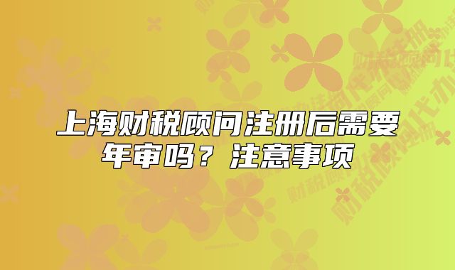 上海财税顾问注册后需要年审吗？注意事项