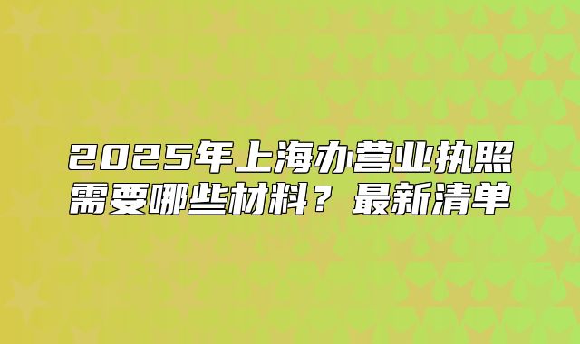 2025年上海办营业执照需要哪些材料？最新清单